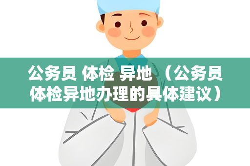 公务员 体检 异地 （公务员体检异地办理的具体建议）