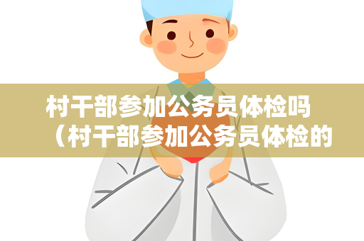 村干部参加公务员体检吗 （村干部参加公务员体检的必要性和建议）