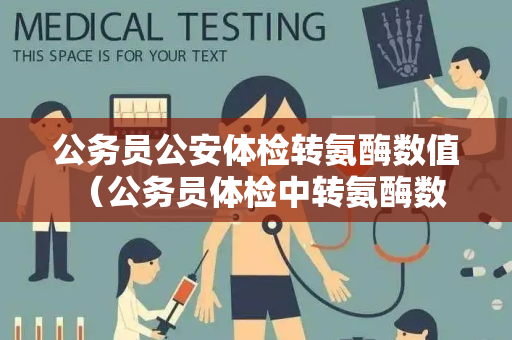 公务员公安体检转氨酶数值 （公务员体检中转氨酶数值的重要性）
