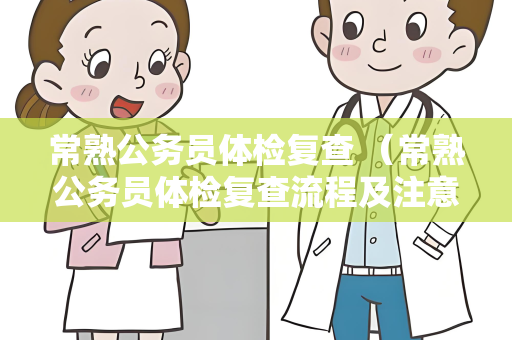 常熟公务员体检复查 （常熟公务员体检复查流程及注意事项）