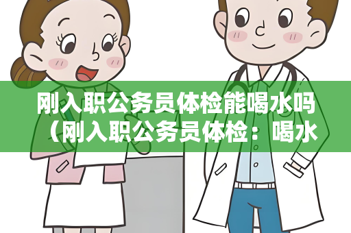 刚入职公务员体检能喝水吗 （刚入职公务员体检：喝水与否取决于）