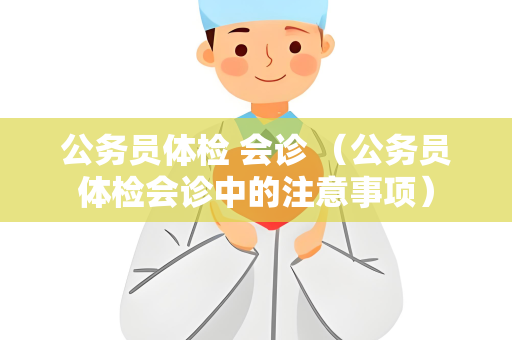 公务员体检 会诊 （公务员体检会诊中的注意事项）