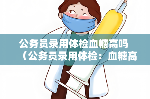 公务员录用体检血糖高吗 （公务员录用体检：血糖高是否会影响录）
