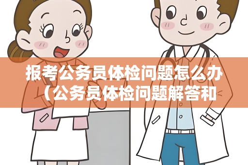 报考公务员体检问题怎么办 （公务员体检问题解答和建议）