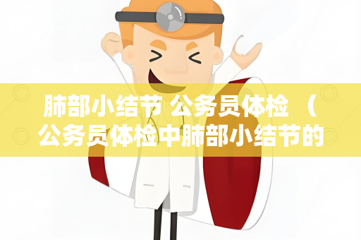肺部小结节 公务员体检 （公务员体检中肺部小结节的重要性和检查方法）