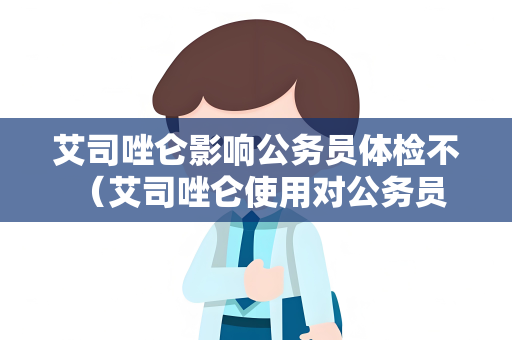艾司唑仑影响公务员体检不 （艾司唑仑使用对公务员体检的影响）