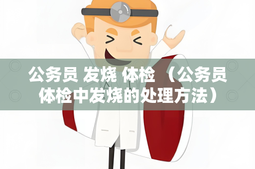 公务员 发烧 体检 （公务员体检中发烧的处理方法）