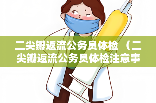 二尖瓣返流公务员体检 （二尖瓣返流公务员体检注意事项）