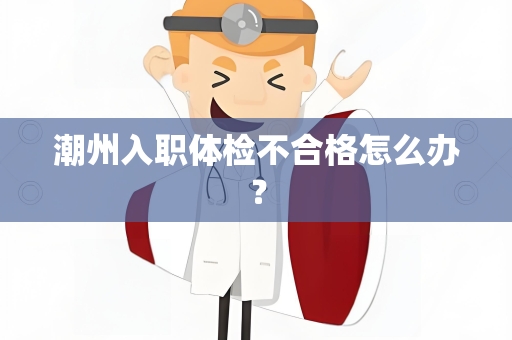 潮州入职体检不合格怎么办？