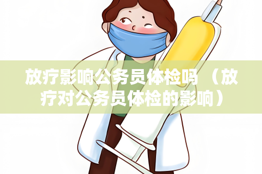 放疗影响公务员体检吗 （放疗对公务员体检的影响）