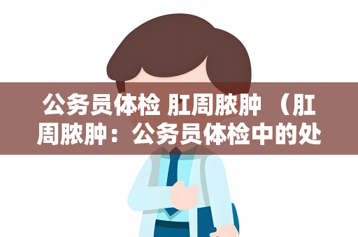 公务员体检 肛周脓肿 （肛周脓肿：公务员体检中的处理方法）
