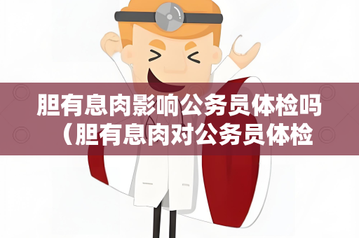 胆有息肉影响公务员体检吗 （胆有息肉对公务员体检是否有影响？）
