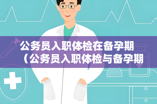 公务员入职体检在备孕期 （公务员入职体检与备孕期的注意事项）