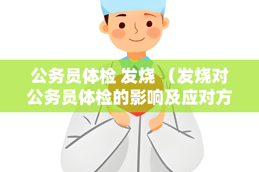 公务员体检 发烧 （发烧对公务员体检的影响及应对方法）