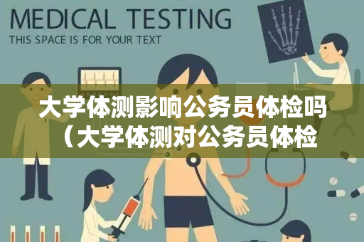 大学体测影响公务员体检吗 （大学体测对公务员体检的影响）