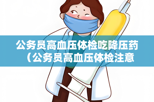 公务员高血压体检吃降压药 （公务员高血压体检注意事项）