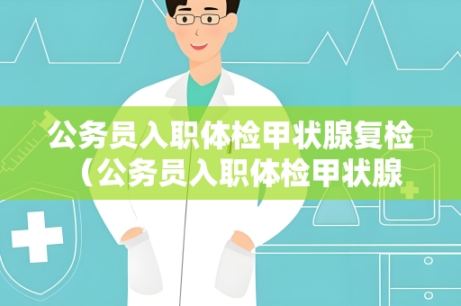 公务员入职体检甲状腺复检 （公务员入职体检甲状腺复检的重要）