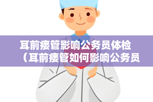 耳前瘘管影响公务员体检 （耳前瘘管如何影响公务员体检？）