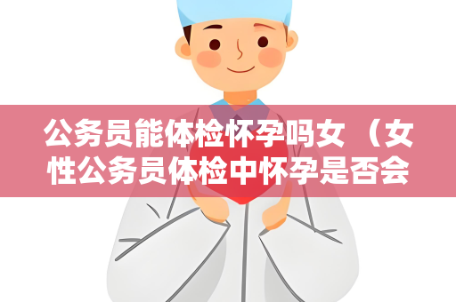 公务员能体检怀孕吗女 （女性公务员体检中怀孕是否会影响结果？）
