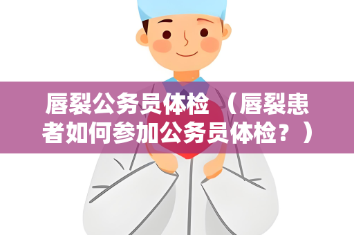 唇裂公务员体检 （唇裂患者如何参加公务员体检？）