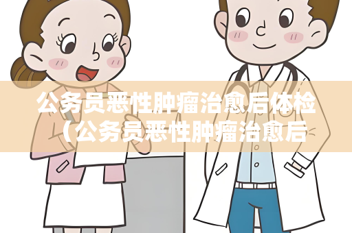 公务员恶性肿瘤治愈后体检 （公务员恶性肿瘤治愈后的体检建议）