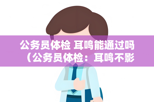 公务员体检 耳鸣能通过吗 （公务员体检：耳鸣不影响通过）
