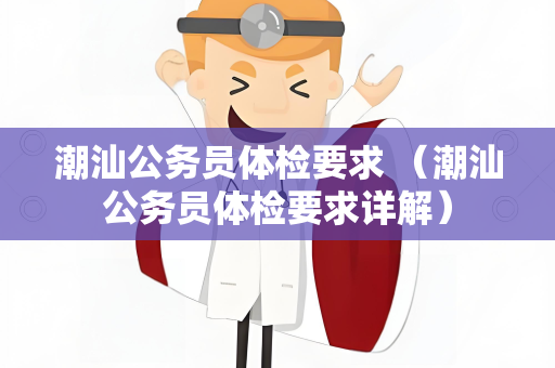 潮汕公务员体检要求 （潮汕公务员体检要求详解）