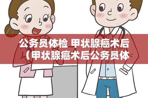 公务员体检 甲状腺癌术后 （甲状腺癌术后公务员体检注意事项）