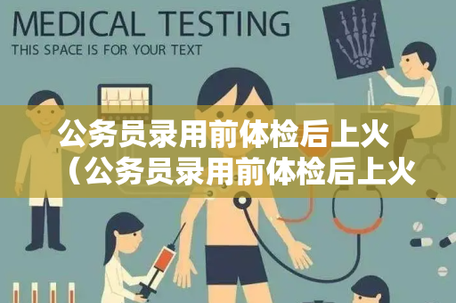 公务员录用前体检后上火 （公务员录用前体检后上火的原因和应对方法）