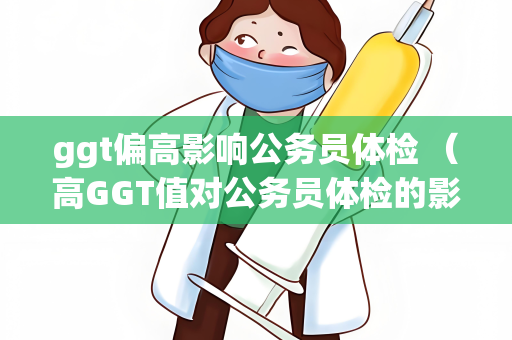 ggt偏高影响公务员体检 （高GGT值对公务员体检的影响及应对措）