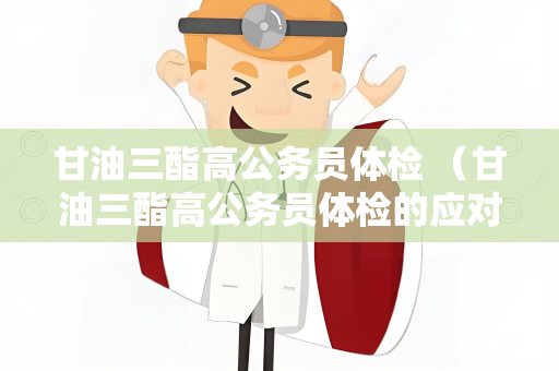 甘油三酯高公务员体检 （甘油三酯高公务员体检的应对措）