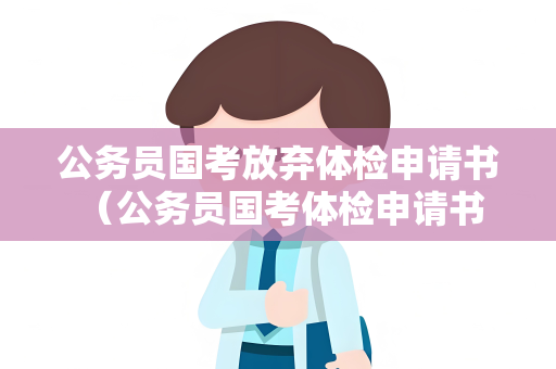 公务员国考放弃体检申请书 （公务员国考体检申请书要点）
