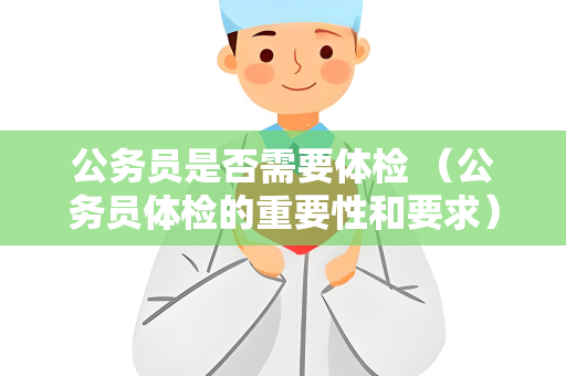 公务员是否需要体检 （公务员体检的重要性和要求）