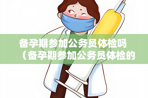 备孕期参加公务员体检吗 （备孕期参加公务员体检的注意事项）