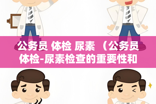 公务员 体检 尿素 （公务员体检-尿素检查的重要性和注意事项）