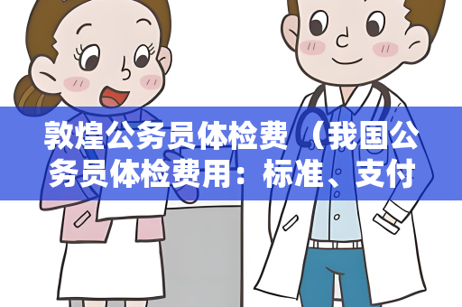 敦煌公务员体检费 （我国公务员体检费用：标准、支付和注意事项）
