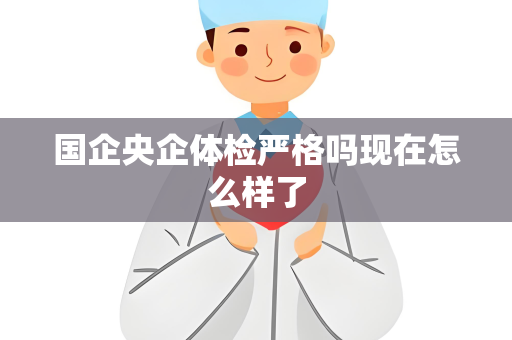 国企央企体检严格吗现在怎么样了