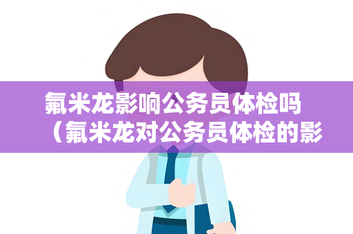 氟米龙影响公务员体检吗 （氟米龙对公务员体检的影响及应对措）