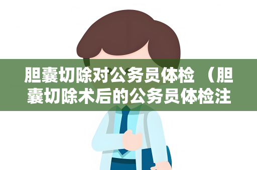 胆囊切除对公务员体检 （胆囊切除术后的公务员体检注意事项）