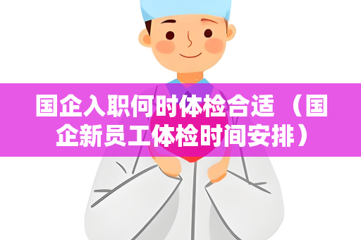 国企入职何时体检合适 （国企新员工体检时间安排）