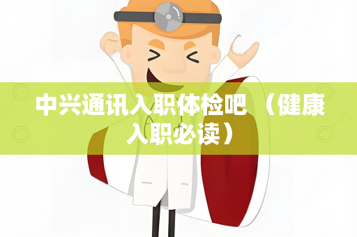 中兴通讯入职体检吧 （健康入职必读）