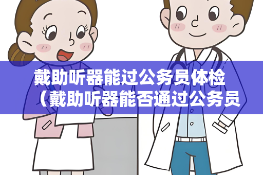 戴助听器能过公务员体检 （戴助听器能否通过公务员体检？）