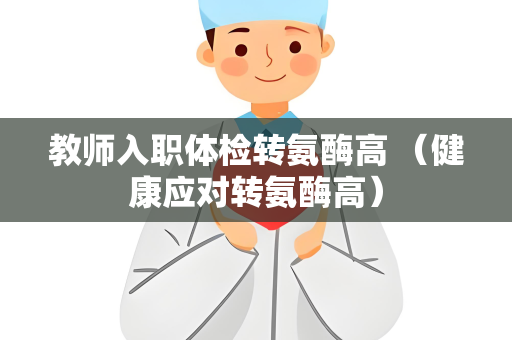 教师入职体检转氨酶高 （健康应对转氨酶高）