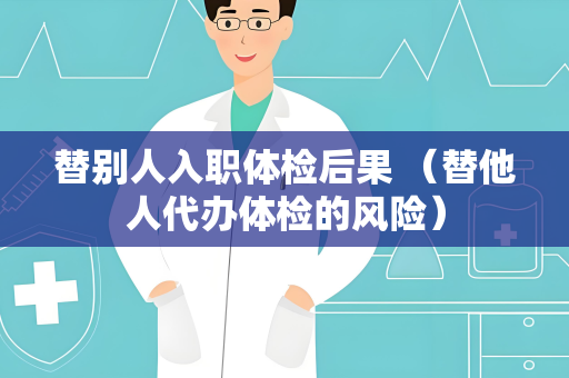 替别人入职体检后果 （替他人代办体检的风险）