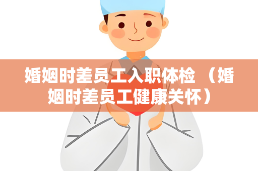 婚姻时差员工入职体检 （婚姻时差员工健康关怀）