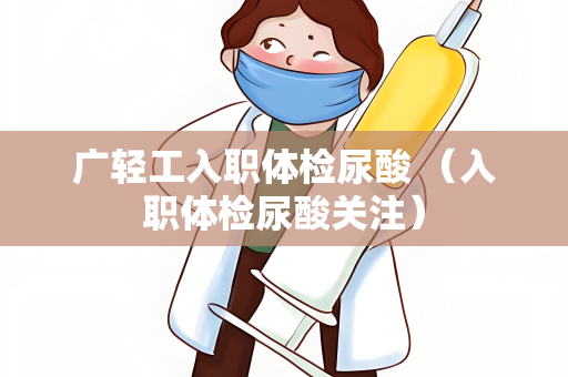 广轻工入职体检尿酸 （入职体检尿酸关注）