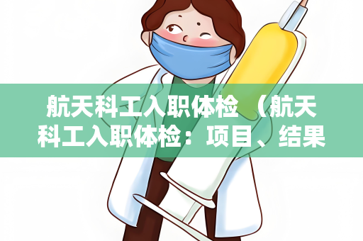 航天科工入职体检 （航天科工入职体检：项目、结果解读和注意事项）