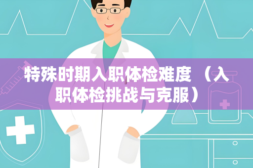 特殊时期入职体检难度 （入职体检挑战与克服）