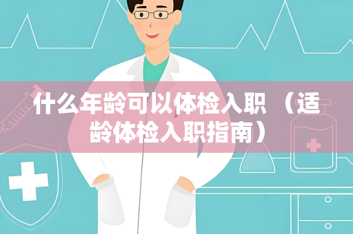 什么年龄可以体检入职 （适龄体检入职指南）