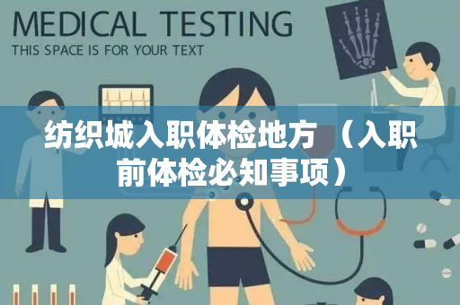 纺织城入职体检地方 （入职前体检必知事项）
